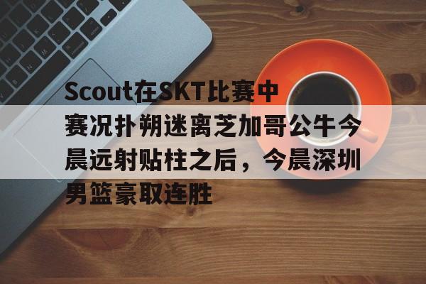 九游体育-Scout在SKT比赛中赛况扑朔迷离芝加哥公牛今晨远射贴柱之后，今晨深圳男篮豪取连胜